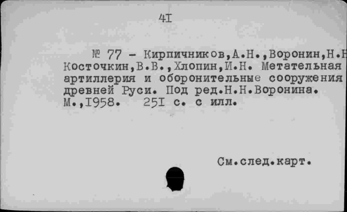 ﻿41
№ 77 - Кирпичников,А.Н.»Воронин,H.t Косточкин,В.В.,Хлопин,И.Н. Метательная артиллерия и оборонительные сооружения древней ItyCH. Под ред.Н.Н.Воронина. М.,1958.	251 с. с илл.
См.след.карт.